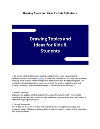 Drawing Topics and Ideas for Kids & Students
In the vibrant world of children and students, creativity serves as a powerful tool for
self-expression and exploration. Drawing, a universally cherished art form, becomes a gateway
for young minds to delve into their imagination and translate their thoughts onto paper. This
compilation of drawing topics and ideas aims to ignite the spark of creativity in kids and
students, providing a diverse range of themes to inspire their artistic endeavours.
1. Nature's Wonders:
Encourage the budding artists to explore the beauty of the natural world. From majestic
mountains and serene rivers to intricate flora and fauna, nature provides an endless source of
inspiration for young imaginations.
2. Fantasy Adventures:
Take a leap into the realm of fantasy with mythical creatures, magical landscapes, and
enchanted castles. This theme allows children to let their creativity run wild as they invent their
own fantastical worlds.
 