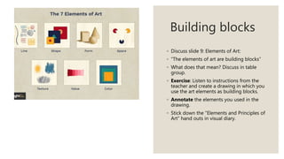 Building blocks
◦ Discuss slide 9: Elements of Art:
◦ “The elements of art are building blocks”
◦ What does that mean? Discuss in table
group.
◦ Exercise: Listen to instructions from the
teacher and create a drawing in which you
use the art elements as building blocks.
◦ Annotate the elements you used in the
drawing.
◦ Stick down the “Elements and Principles of
Art” hand outs in visual diary.
 