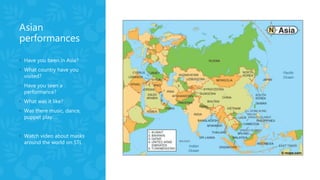 Asian
performances
◦ Have you been in Asia?
◦ What country have you
visited?
◦ Have you seen a
performance?
◦ What was it like?
◦ Was there music, dance,
puppet play…..
◦ Watch video about masks
around the world on STL
 