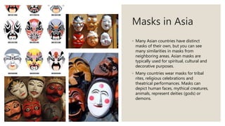 Masks in Asia
◦ Many Asian countries have distinct
masks of their own, but you can see
many similarities in masks from
neighboring areas. Asian masks are
typically used for spiritual, cultural and
decorative purposes.
◦ Many countries wear masks for tribal
rites, religious celebrations and
theatrical performances. Masks can
depict human faces, mythical creatures,
animals, represent deities (gods) or
demons.
 