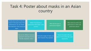 Task 4: Poster about masks in an Asian
country
Choose one country in Asia and
research information about their
performances. You can choose
from Indonesia, China, Korea and
Japan.
What is the name for a
performance with masks in this
country?
When did this type of
performance happen?
What stories are told in the
performance or what is the
performance about?
How are the different characters
expressed? (what does the face
look like, expression, colour)
Find some images of masks and
which character they represent.
Present the poster with your
group in front of the class. (peer
assessment)
 