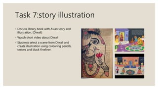 Task 7:story illustration
◦ Discuss library book with Asian story and
illustration. (Diwali)
◦ Watch short video about Diwali
◦ Students select a scene from Diwali and
create illustration using colouring pencils,
texters and black fineliner.
 
