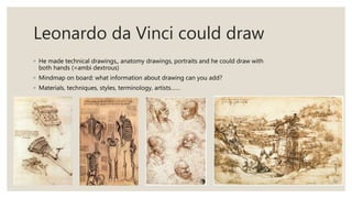 Leonardo da Vinci could draw
◦ He made technical drawings,, anatomy drawings, portraits and he could draw with
both hands (=ambi dextrous)
◦ Mindmap on board: what information about drawing can you add?
◦ Materials, techniques, styles, terminology, artists……
 