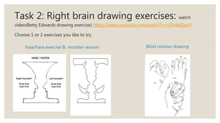 Task 2: Right brain drawing exercises: watch
video(Betty Edwards drawing exercise) https://www.youtube.com/watch?v=cOh4eIEjqvY
Choose 1 or 2 exercises you like to try.
Vase/Face exercise & monster version Blind contour drawing
 