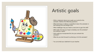 Artistic goals
◦ Write a statement about your goals as an artist for this
semester. Address the following questions:
◦ What technique or skill you would like to learn this semester in
the Drawing Unit and Design Unit?
◦ What challenges may you need to overcome to gain this skill?
◦ What style of art do you hope to develop over the semester?
(E.g. abstract, realist)
◦ How could you incorporate this into your artwork this
semester?
◦ What do you look forward to achieving in Art this semester?
◦ You can email your statement to your teacher.
 