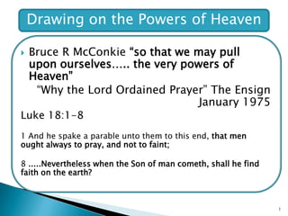 Bruce R McConkie“so that we may pull upon ourselves….. the very powers of Heaven” “Why the Lord Ordained Prayer” The Ensign January 1975 Luke 18:1-8 1 And he spake a parable unto them to this end, that men ought always to pray, and not to faint; 8 .....Nevertheless when the Son of man cometh, shall he find faith on the earth? 1 Drawing on the Powers of Heaven 