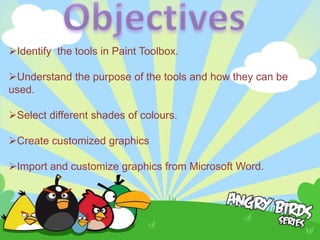 Identify the tools in Paint Toolbox.

Understand the purpose of the tools and how they can be
used.

Select different shades of colours.

Create customized graphics

Import and customize graphics from Microsoft Word.
 