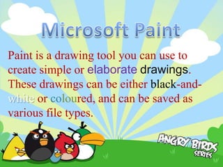 Paint is a drawing tool you can use to
create simple or elaborate drawings.
These drawings can be either black-and-
white or coloured, and can be saved as
various file types.
 