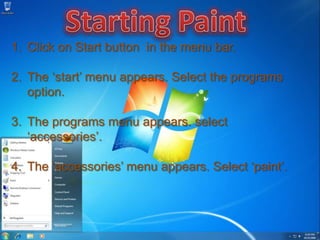 1. Click on Start button in the menu bar.

2. The ‘start’ menu appears. Select the programs
   option.

3. The programs menu appears. select
   ‘accessories’.

4. The ‘accessories’ menu appears. Select ‘paint’.
 