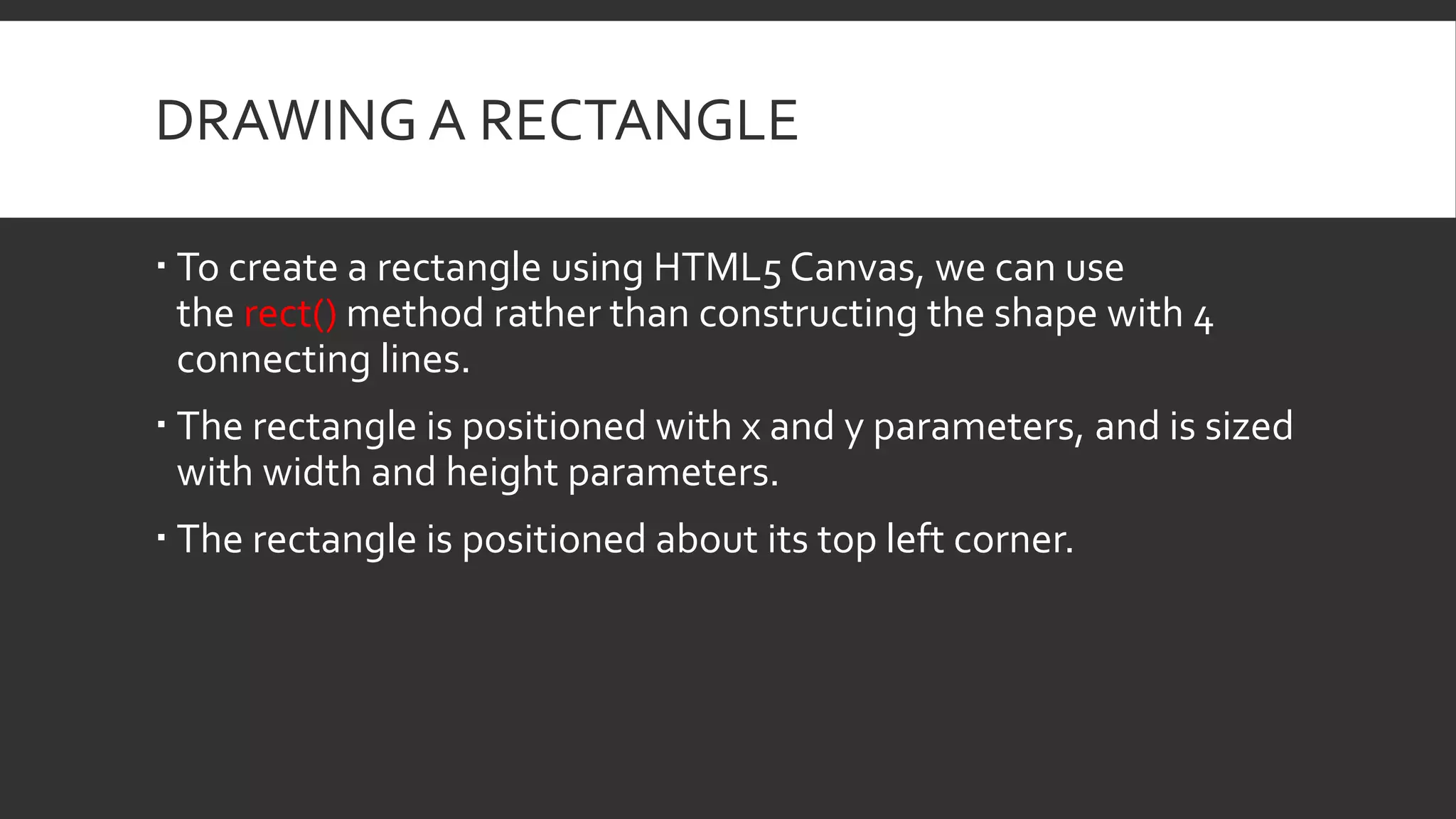 DRAWING A RECTANGLE
 To create a rectangle using HTML5 Canvas, we can use
the rect() method rather than constructing the shape with 4
connecting lines.
 The rectangle is positioned with x and y parameters, and is sized
with width and height parameters.
 The rectangle is positioned about its top left corner.
 