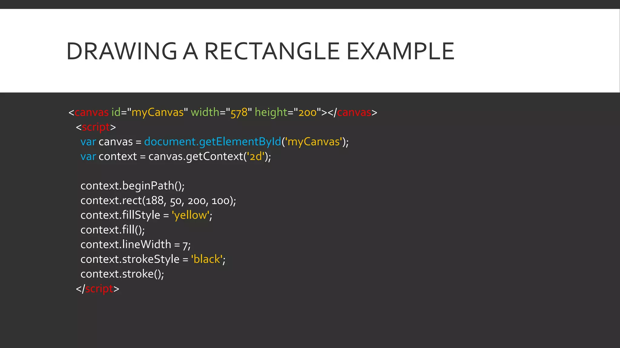 DRAWING A RECTANGLE EXAMPLE
<canvas id="myCanvas" width="578" height="200"></canvas>
<script>
var canvas = document.getElementById('myCanvas');
var context = canvas.getContext('2d');
context.beginPath();
context.rect(188, 50, 200, 100);
context.fillStyle = 'yellow';
context.fill();
context.lineWidth = 7;
context.strokeStyle = 'black';
context.stroke();
</script>
 