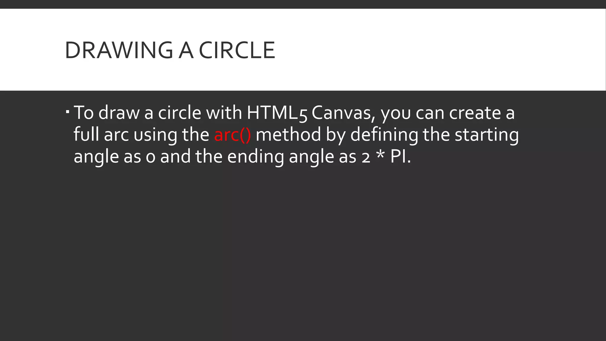 DRAWING A CIRCLE
To draw a circle with HTML5 Canvas, you can create a
full arc using the arc() method by defining the starting
angle as 0 and the ending angle as 2 * PI.
 