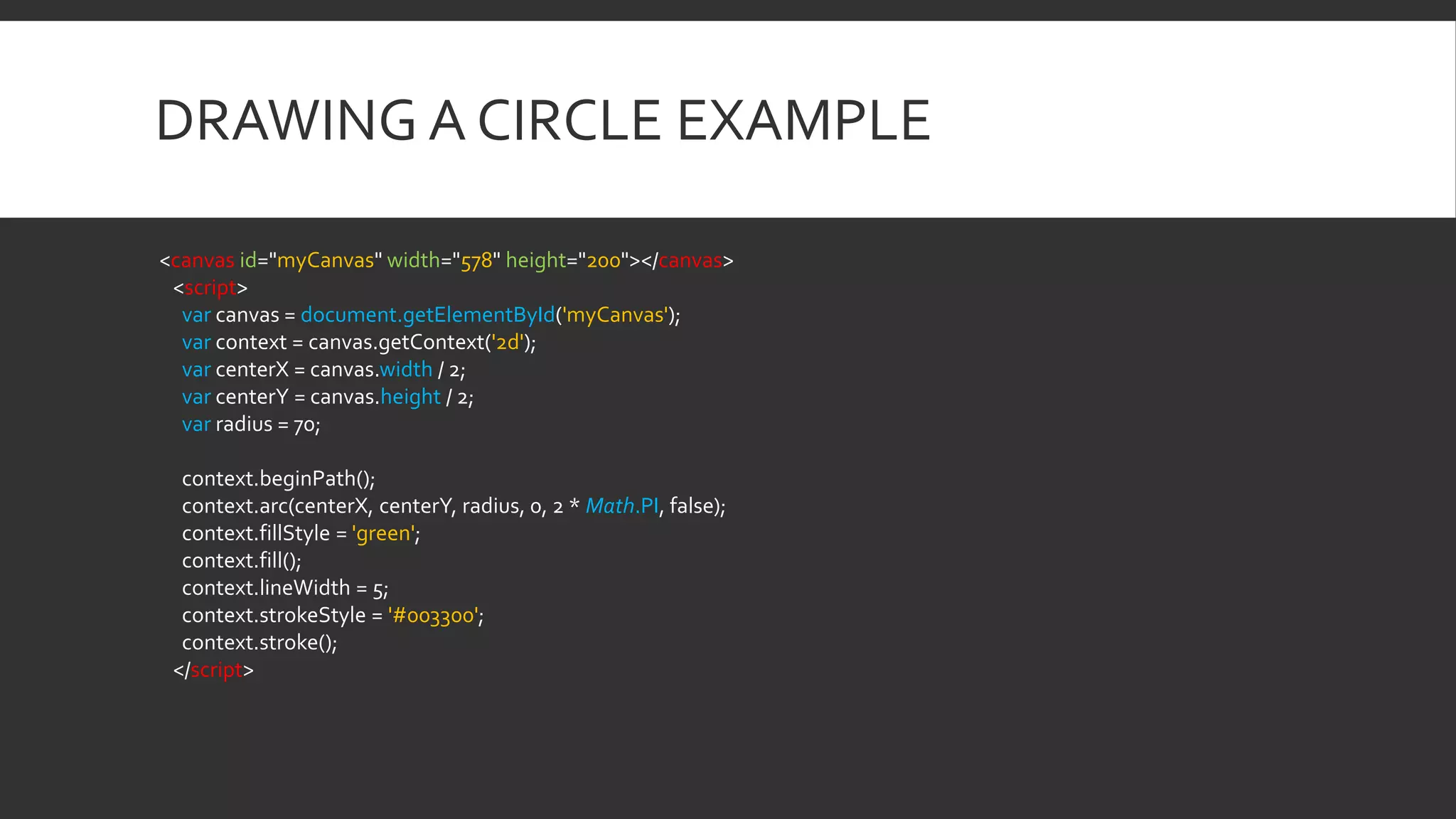 DRAWING A CIRCLE EXAMPLE
<canvas id="myCanvas" width="578" height="200"></canvas>
<script>
var canvas = document.getElementById('myCanvas');
var context = canvas.getContext('2d');
var centerX = canvas.width / 2;
var centerY = canvas.height / 2;
var radius = 70;
context.beginPath();
context.arc(centerX, centerY, radius, 0, 2 * Math.PI, false);
context.fillStyle = 'green';
context.fill();
context.lineWidth = 5;
context.strokeStyle = '#003300';
context.stroke();
</script>
 