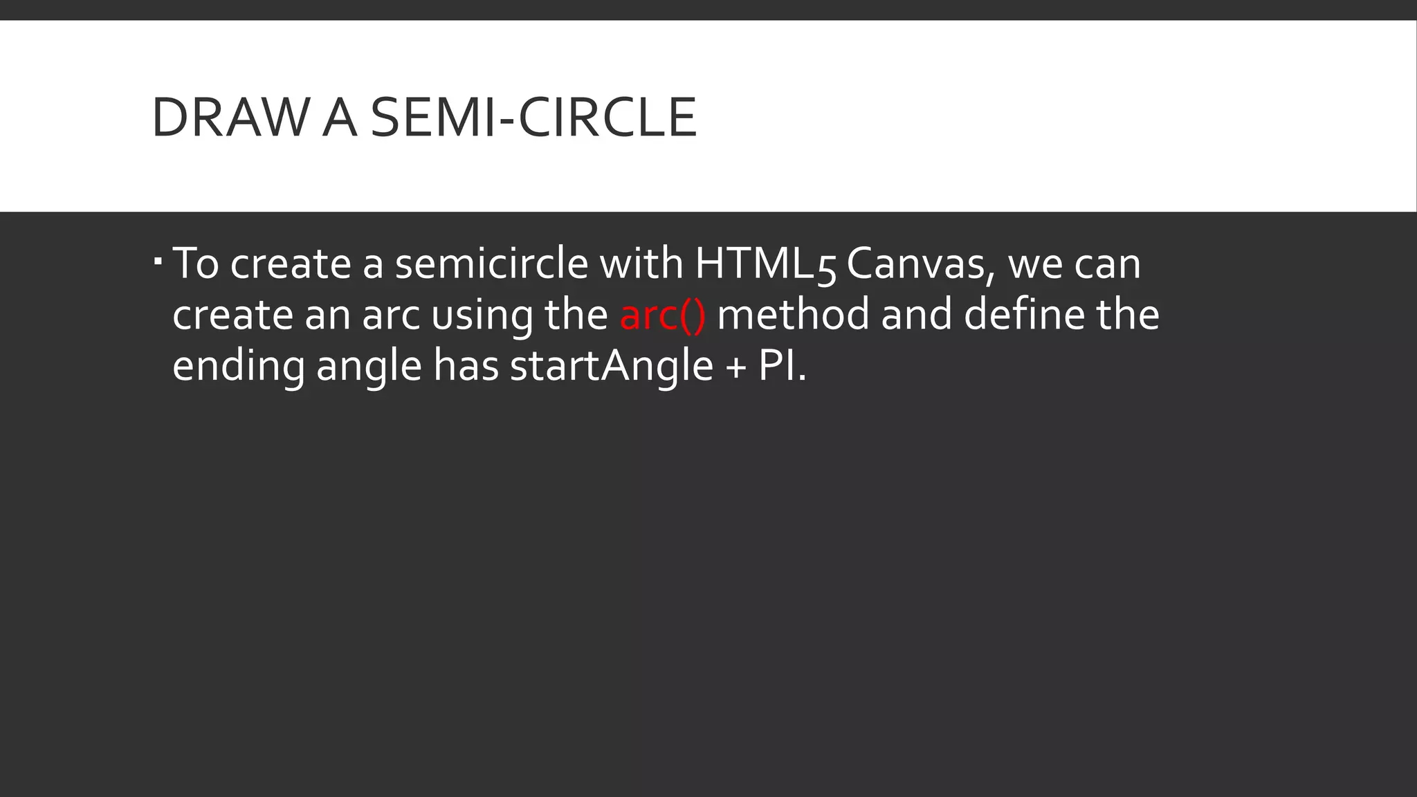 DRAW A SEMI-CIRCLE
To create a semicircle with HTML5 Canvas, we can
create an arc using the arc() method and define the
ending angle has startAngle + PI.
 