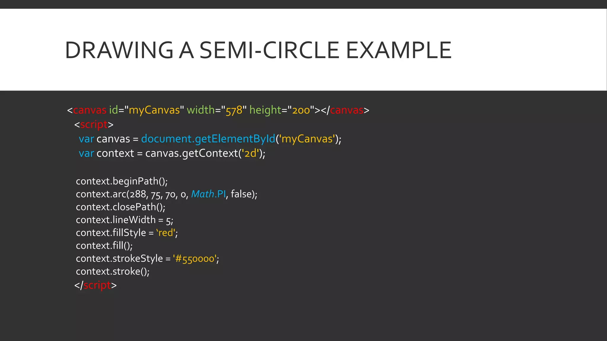 DRAWING A SEMI-CIRCLE EXAMPLE
<canvas id="myCanvas" width="578" height="200"></canvas>
<script>
var canvas = document.getElementById('myCanvas');
var context = canvas.getContext('2d');
context.beginPath();
context.arc(288, 75, 70, 0, Math.PI, false);
context.closePath();
context.lineWidth = 5;
context.fillStyle = ‘red';
context.fill();
context.strokeStyle = '#550000';
context.stroke();
</script>
 