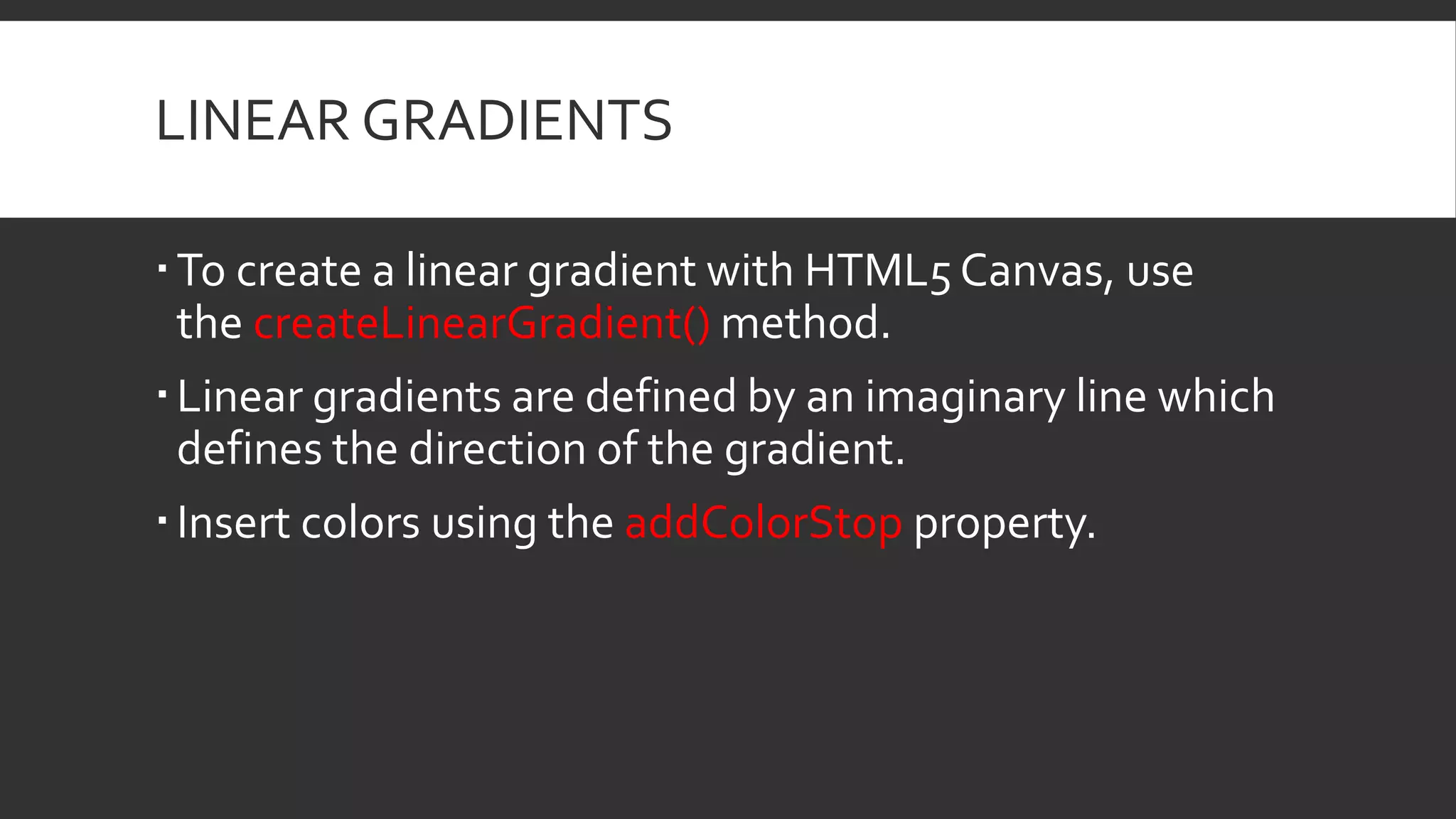 LINEAR GRADIENTS
To create a linear gradient with HTML5 Canvas, use
the createLinearGradient() method.
Linear gradients are defined by an imaginary line which
defines the direction of the gradient.
Insert colors using the addColorStop property.
 