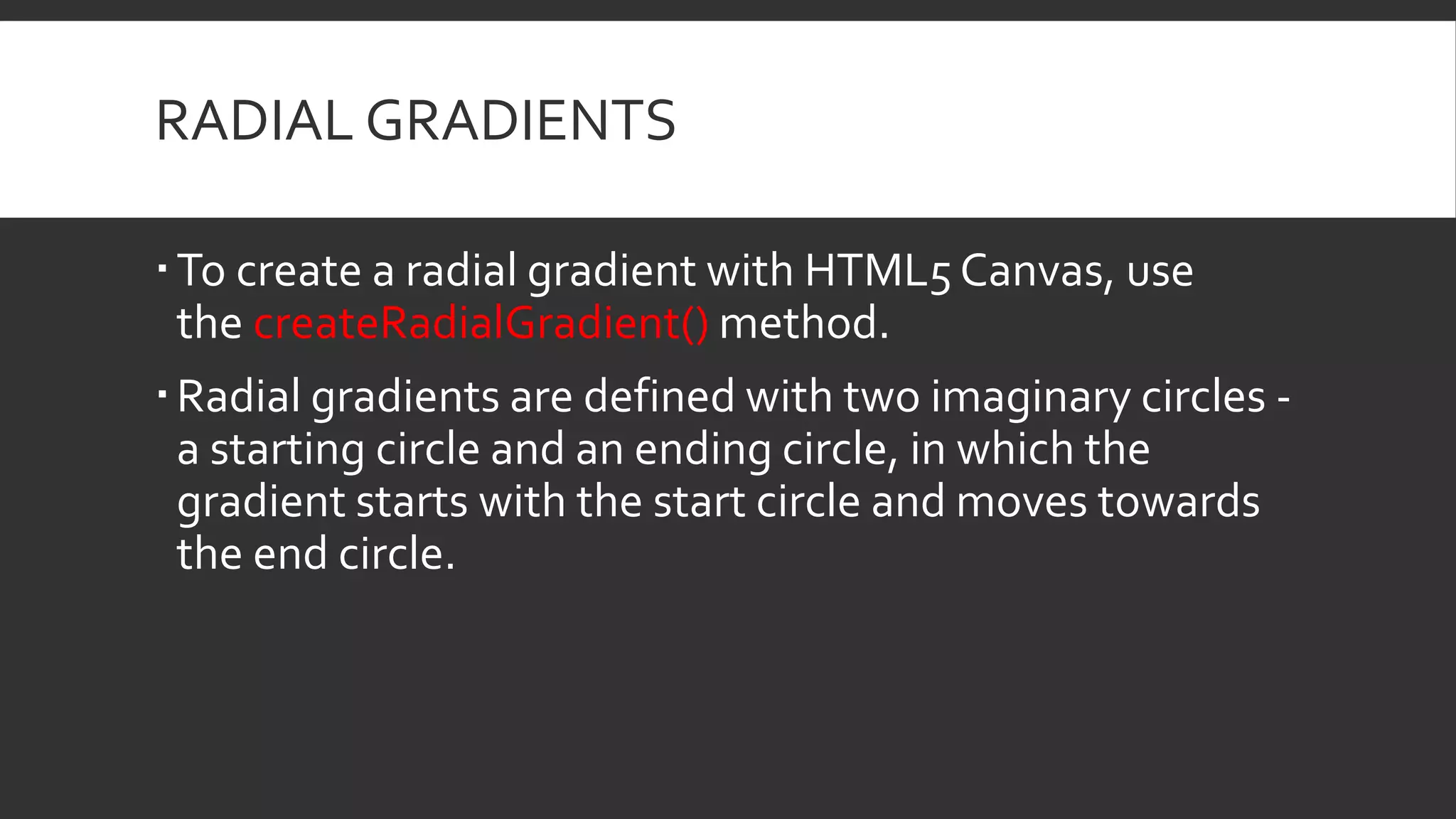 RADIAL GRADIENTS
To create a radial gradient with HTML5 Canvas, use
the createRadialGradient() method.
Radial gradients are defined with two imaginary circles -
a starting circle and an ending circle, in which the
gradient starts with the start circle and moves towards
the end circle.
 