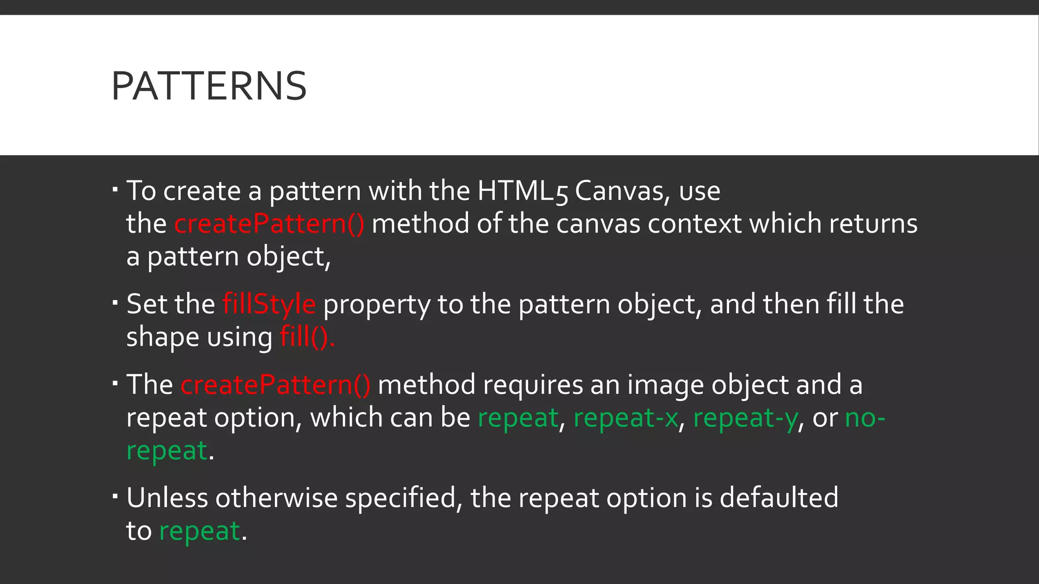PATTERNS
 To create a pattern with the HTML5 Canvas, use
the createPattern() method of the canvas context which returns
a pattern object,
 Set the fillStyle property to the pattern object, and then fill the
shape using fill().
 The createPattern() method requires an image object and a
repeat option, which can be repeat, repeat-x, repeat-y, or no-
repeat.
 Unless otherwise specified, the repeat option is defaulted
to repeat.
 