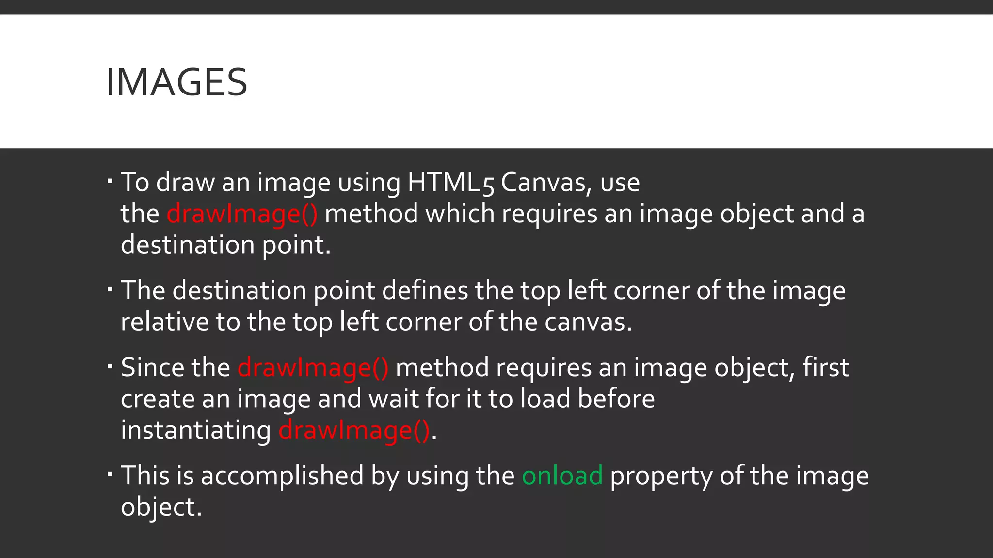 IMAGES
 To draw an image using HTML5 Canvas, use
the drawImage() method which requires an image object and a
destination point.
 The destination point defines the top left corner of the image
relative to the top left corner of the canvas.
 Since the drawImage() method requires an image object, first
create an image and wait for it to load before
instantiating drawImage().
 This is accomplished by using the onload property of the image
object.
 