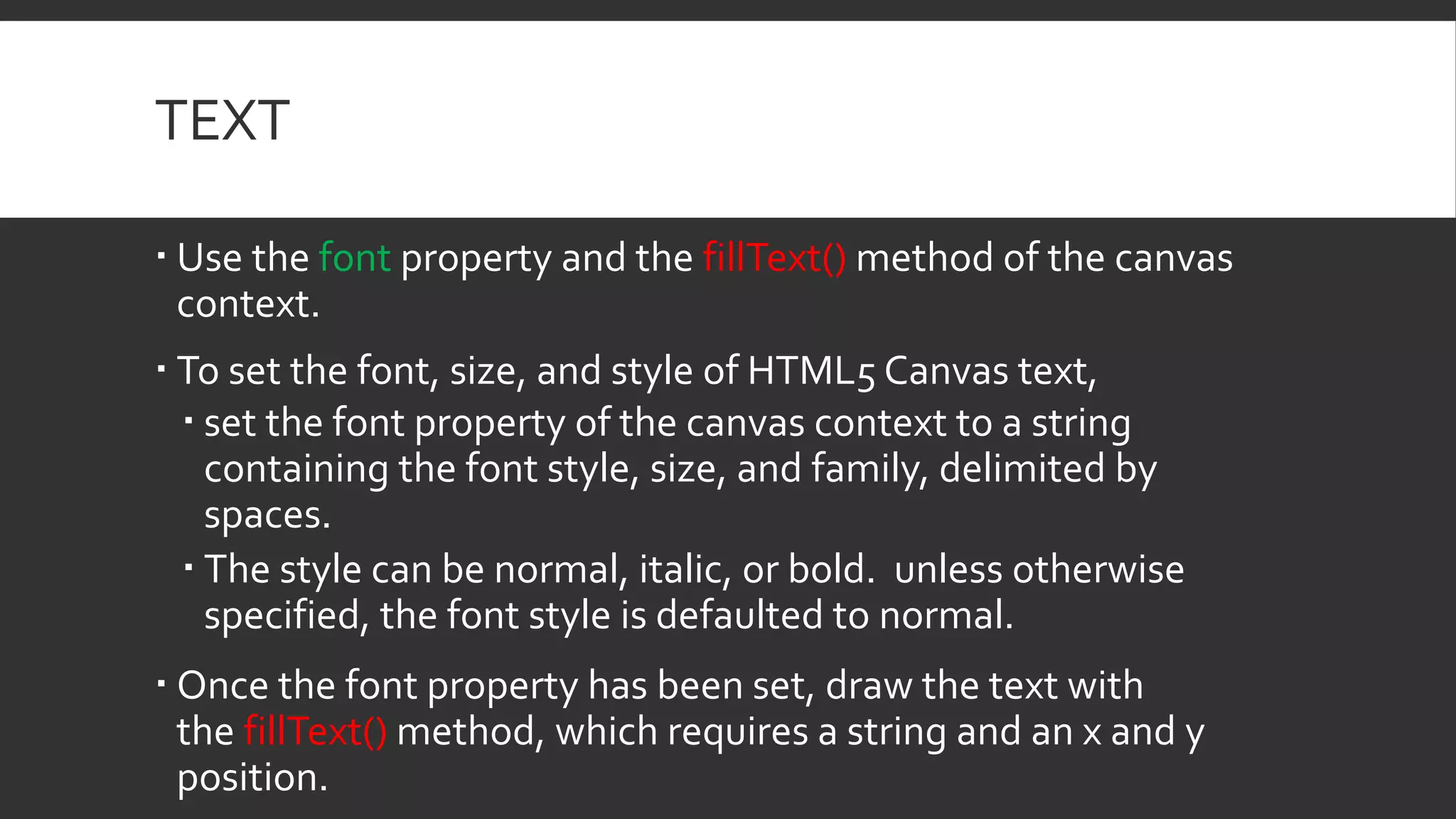 TEXT
 Use the font property and the fillText() method of the canvas
context.
 To set the font, size, and style of HTML5 Canvas text,
 set the font property of the canvas context to a string
containing the font style, size, and family, delimited by
spaces.
 The style can be normal, italic, or bold. unless otherwise
specified, the font style is defaulted to normal.
 Once the font property has been set, draw the text with
the fillText() method, which requires a string and an x and y
position.
 