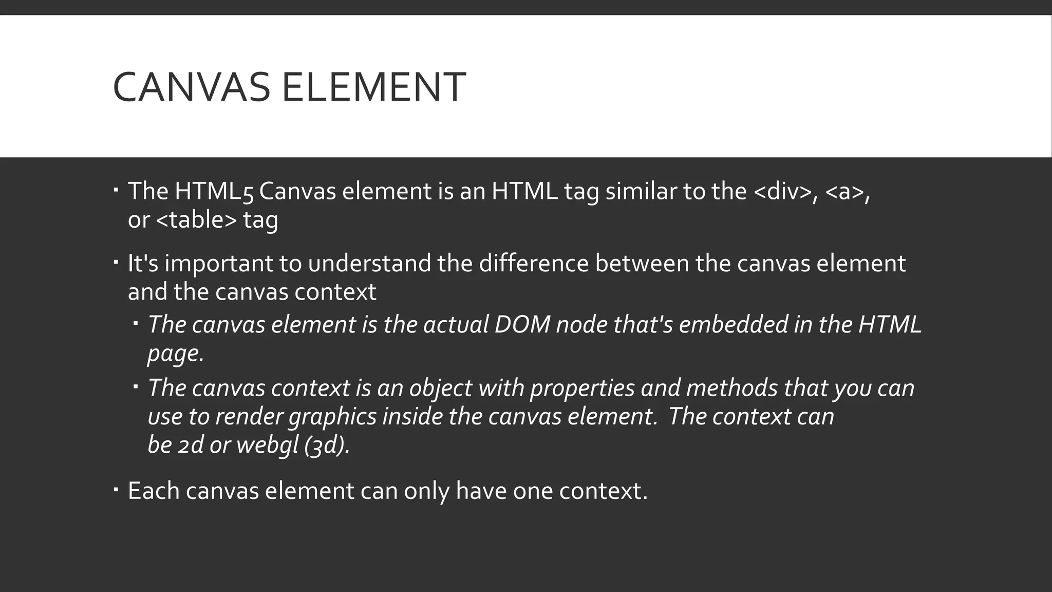 CANVAS ELEMENT
 The HTML5 Canvas element is an HTML tag similar to the <div>, <a>,
or <table> tag
 It's important to understand the difference between the canvas element
and the canvas context
 The canvas element is the actual DOM node that's embedded in the HTML
page.
 The canvas context is an object with properties and methods that you can
use to render graphics inside the canvas element. The context can
be 2d or webgl (3d).
 Each canvas element can only have one context.
 