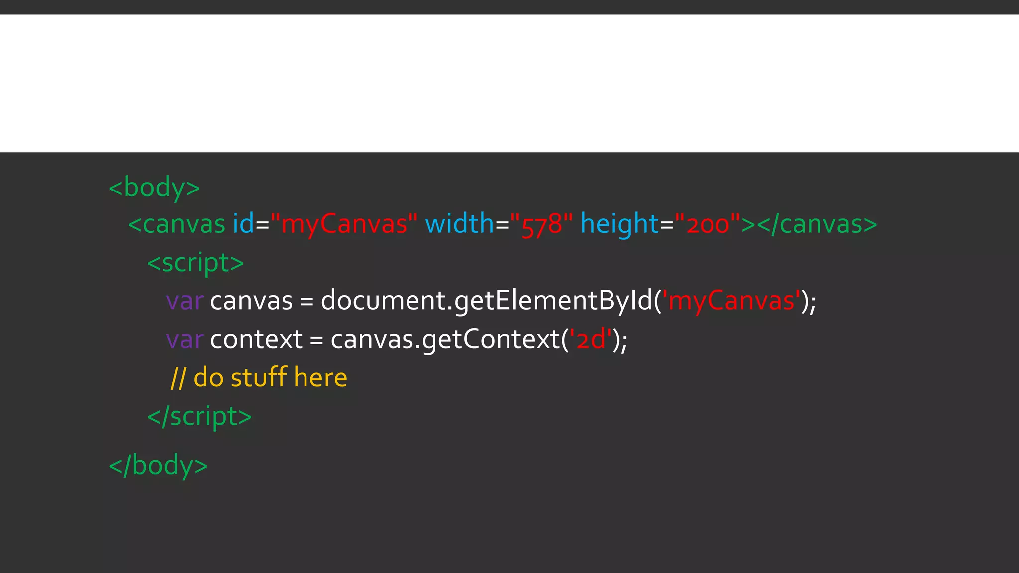<body>
<canvas id="myCanvas" width="578" height="200"></canvas>
<script>
var canvas = document.getElementById('myCanvas');
var context = canvas.getContext('2d');
// do stuff here
</script>
</body>
 