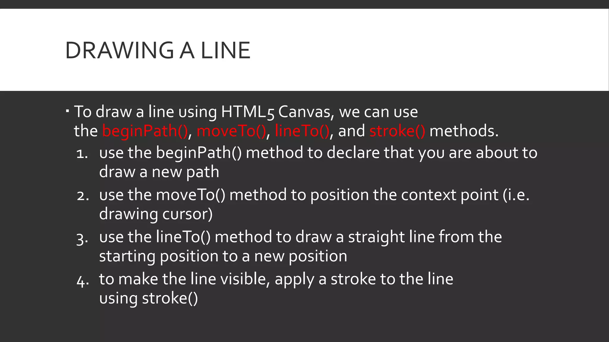 DRAWING A LINE
 To draw a line using HTML5 Canvas, we can use
the beginPath(), moveTo(), lineTo(), and stroke() methods.
1. use the beginPath() method to declare that you are about to
draw a new path
2. use the moveTo() method to position the context point (i.e.
drawing cursor)
3. use the lineTo() method to draw a straight line from the
starting position to a new position
4. to make the line visible, apply a stroke to the line
using stroke()
 