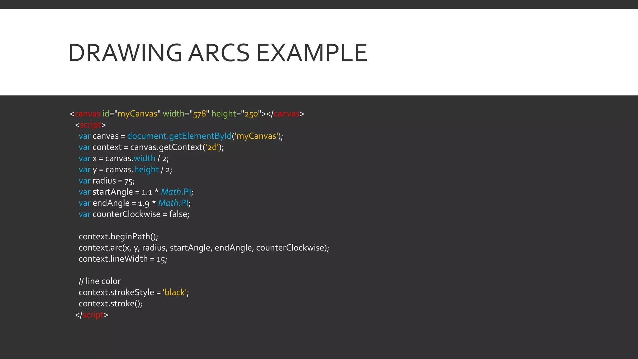 DRAWING ARCS EXAMPLE
<canvas id="myCanvas" width="578" height="250"></canvas>
<script>
var canvas = document.getElementById('myCanvas');
var context = canvas.getContext('2d');
var x = canvas.width / 2;
var y = canvas.height / 2;
var radius = 75;
var startAngle = 1.1 * Math.PI;
var endAngle = 1.9 * Math.PI;
var counterClockwise = false;
context.beginPath();
context.arc(x, y, radius, startAngle, endAngle, counterClockwise);
context.lineWidth = 15;
// line color
context.strokeStyle = 'black';
context.stroke();
</script>
 