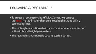 DRAWING A RECTANGLE
 To create a rectangle using HTML5 Canvas, we can use
the rect() method rather than constructing the shape with 4
connecting lines.
 The rectangle is positioned with x and y parameters, and is sized
with width and height parameters.
 The rectangle is positioned about its top left corner.
 