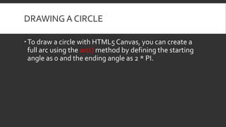 DRAWING A CIRCLE
To draw a circle with HTML5 Canvas, you can create a
full arc using the arc() method by defining the starting
angle as 0 and the ending angle as 2 * PI.
 