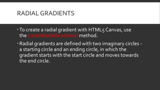RADIAL GRADIENTS
To create a radial gradient with HTML5 Canvas, use
the createRadialGradient() method.
Radial gradients are defined with two imaginary circles -
a starting circle and an ending circle, in which the
gradient starts with the start circle and moves towards
the end circle.
 