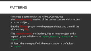 PATTERNS
 To create a pattern with the HTML5 Canvas, use
the createPattern() method of the canvas context which returns
a pattern object,
 Set the fillStyle property to the pattern object, and then fill the
shape using fill().
 The createPattern() method requires an image object and a
repeat option, which can be repeat, repeat-x, repeat-y, or no-
repeat.
 Unless otherwise specified, the repeat option is defaulted
to repeat.
 