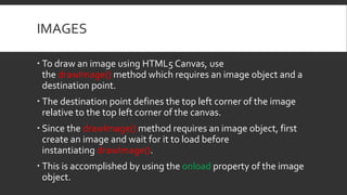 IMAGES
 To draw an image using HTML5 Canvas, use
the drawImage() method which requires an image object and a
destination point.
 The destination point defines the top left corner of the image
relative to the top left corner of the canvas.
 Since the drawImage() method requires an image object, first
create an image and wait for it to load before
instantiating drawImage().
 This is accomplished by using the onload property of the image
object.
 