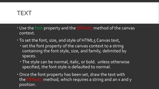 TEXT
 Use the font property and the fillText() method of the canvas
context.
 To set the font, size, and style of HTML5 Canvas text,
 set the font property of the canvas context to a string
containing the font style, size, and family, delimited by
spaces.
 The style can be normal, italic, or bold. unless otherwise
specified, the font style is defaulted to normal.
 Once the font property has been set, draw the text with
the fillText() method, which requires a string and an x and y
position.
 