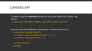 CANVAS API
 Created using the canvas element at any point within the <body> tag
group
 <canvas id=‘identifier’ height=‘500’ width=‘500’></canvas>
 Canvas must be initialized in JavaScript in order to draw on it.
 <script type=‘text/javascript’>
 var canvas = document.getElementById(identifier);
 var context = canvas.getContext(type);
 //perform tasks here
 </script>
 