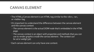 CANVAS ELEMENT
 The HTML5 Canvas element is an HTML tag similar to the <div>, <a>,
or <table> tag
 It's important to understand the difference between the canvas element
and the canvas context
 The canvas element is the actual DOM node that's embedded in the HTML
page.
 The canvas context is an object with properties and methods that you can
use to render graphics inside the canvas element. The context can
be 2d or webgl (3d).
 Each canvas element can only have one context.
 