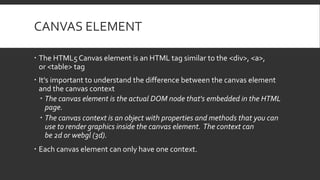 CANVAS ELEMENT
 The HTML5 Canvas element is an HTML tag similar to the <div>, <a>,
or <table> tag
 It's important to und...