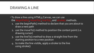 DRAWING A LINE
 To draw a line using HTML5 Canvas, we can use
the beginPath(), moveTo(), lineTo(), and stroke() methods.
...