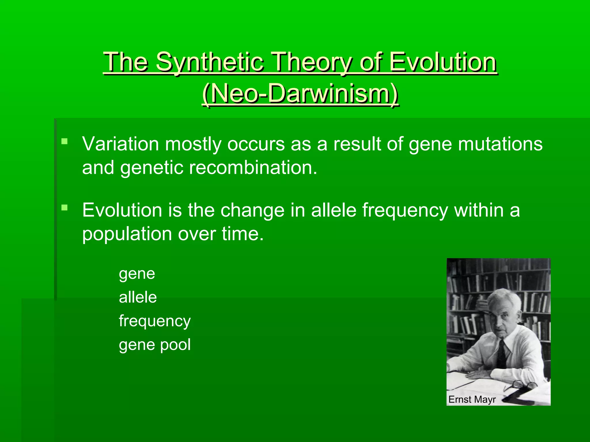 The Synthetic Theory of EvolutionThe Synthetic Theory of Evolution
(Neo-Darwinism)(Neo-Darwinism)
 Variation mostly occurs as a result of gene mutations
and genetic recombination.
 Evolution is the change in allele frequency within a
population over time.
gene
allele
frequency
gene pool
Ernst Mayr
 