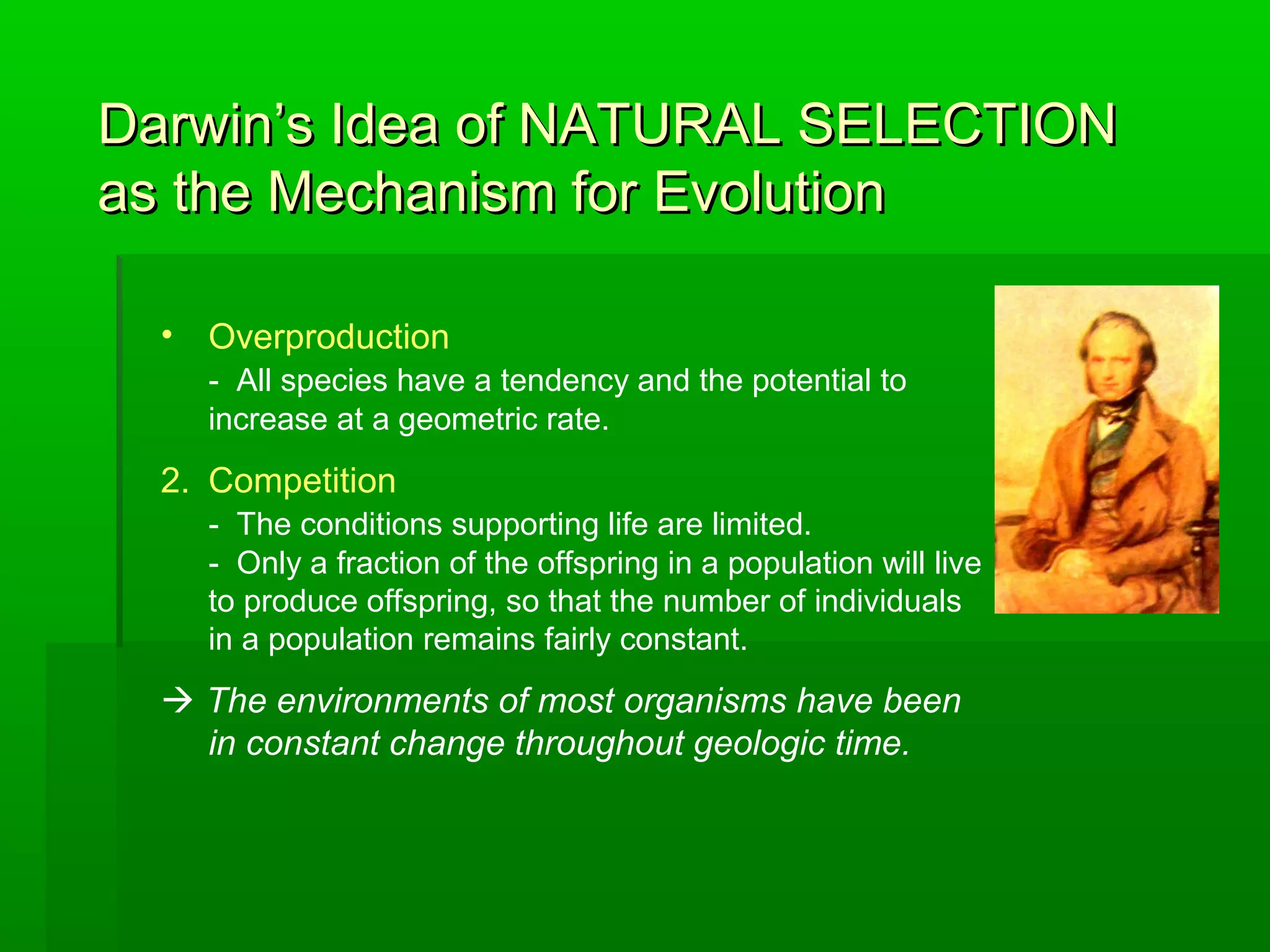 Darwin’s Idea of NATURAL SELECTIONDarwin’s Idea of NATURAL SELECTION
as the Mechanism for Evolutionas the Mechanism for Evolution
• Overproduction
- All species have a tendency and the potential to
increase at a geometric rate.
2. Competition
- The conditions supporting life are limited.
- Only a fraction of the offspring in a population will live
to produce offspring, so that the number of individuals
in a population remains fairly constant.
 The environments of most organisms have been
in constant change throughout geologic time.
 