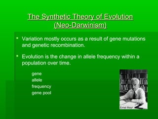 The Synthetic Theory of EvolutionThe Synthetic Theory of Evolution
(Neo-Darwinism)(Neo-Darwinism)
 Variation mostly occurs as a result of gene mutations
and genetic recombination.
 Evolution is the change in allele frequency within a
population over time.
gene
allele
frequency
gene pool
Ernst Mayr
 