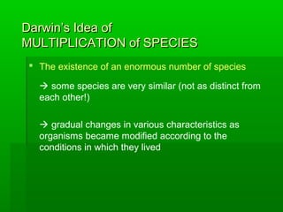 Darwin’s Idea ofDarwin’s Idea of
MULTIPLICATION of SPECIESMULTIPLICATION of SPECIES
 The existence of an enormous number of species
 some species are very similar (not as distinct from
each other!)
 gradual changes in various characteristics as
organisms became modified according to the
conditions in which they lived
 