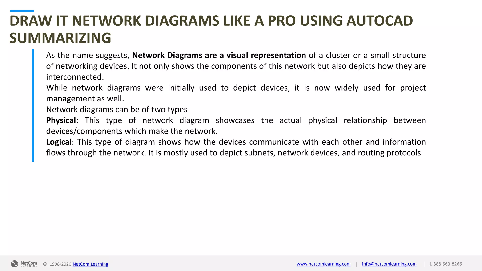 © 1998-2020 NetCom Learning www.netcomlearning.com info@netcomlearning.com 1-888-563-8266||
DRAW IT NETWORK DIAGRAMS LIKE A PRO USING AUTOCAD
SUMMARIZING
As the name suggests, Network Diagrams are a visual representation of a cluster or a small structure
of networking devices. It not only shows the components of this network but also depicts how they are
interconnected.
While network diagrams were initially used to depict devices, it is now widely used for project
management as well.
Network diagrams can be of two types
Physical: This type of network diagram showcases the actual physical relationship between
devices/components which make the network.
Logical: This type of diagram shows how the devices communicate with each other and information
flows through the network. It is mostly used to depict subnets, network devices, and routing protocols.
 
