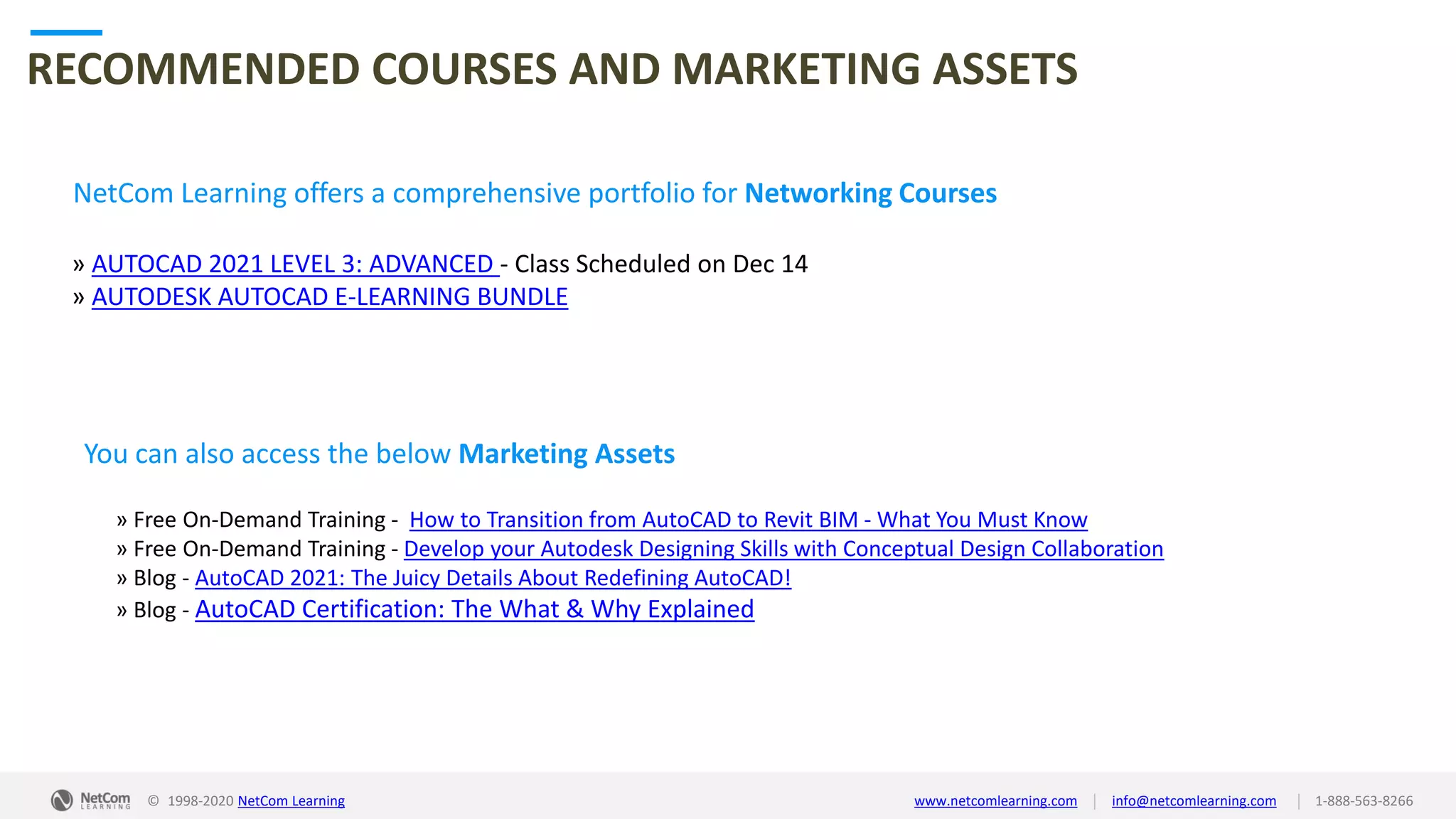 © 1998-2020 NetCom Learning www.netcomlearning.com info@netcomlearning.com 1-888-563-8266||
RECOMMENDED COURSES AND MARKETING ASSETS
NetCom Learning offers a comprehensive portfolio for Networking Courses
» AUTOCAD 2021 LEVEL 3: ADVANCED - Class Scheduled on Dec 14
» AUTODESK AUTOCAD E-LEARNING BUNDLE
| |© 1998-2019 NetCom Learning www.netcomlearning.com info@netcomlearning.com 1-888-563-8266
You can also access the below Marketing Assets
» Free On-Demand Training - How to Transition from AutoCAD to Revit BIM - What You Must Know
» Free On-Demand Training - Develop your Autodesk Designing Skills with Conceptual Design Collaboration
» Blog - AutoCAD 2021: The Juicy Details About Redefining AutoCAD!
» Blog - AutoCAD Certification: The What & Why Explained
© 1998-2020 NetCom Learning www.netcomlearning.com info@netcomlearning.com 1-888-563-8266||
 