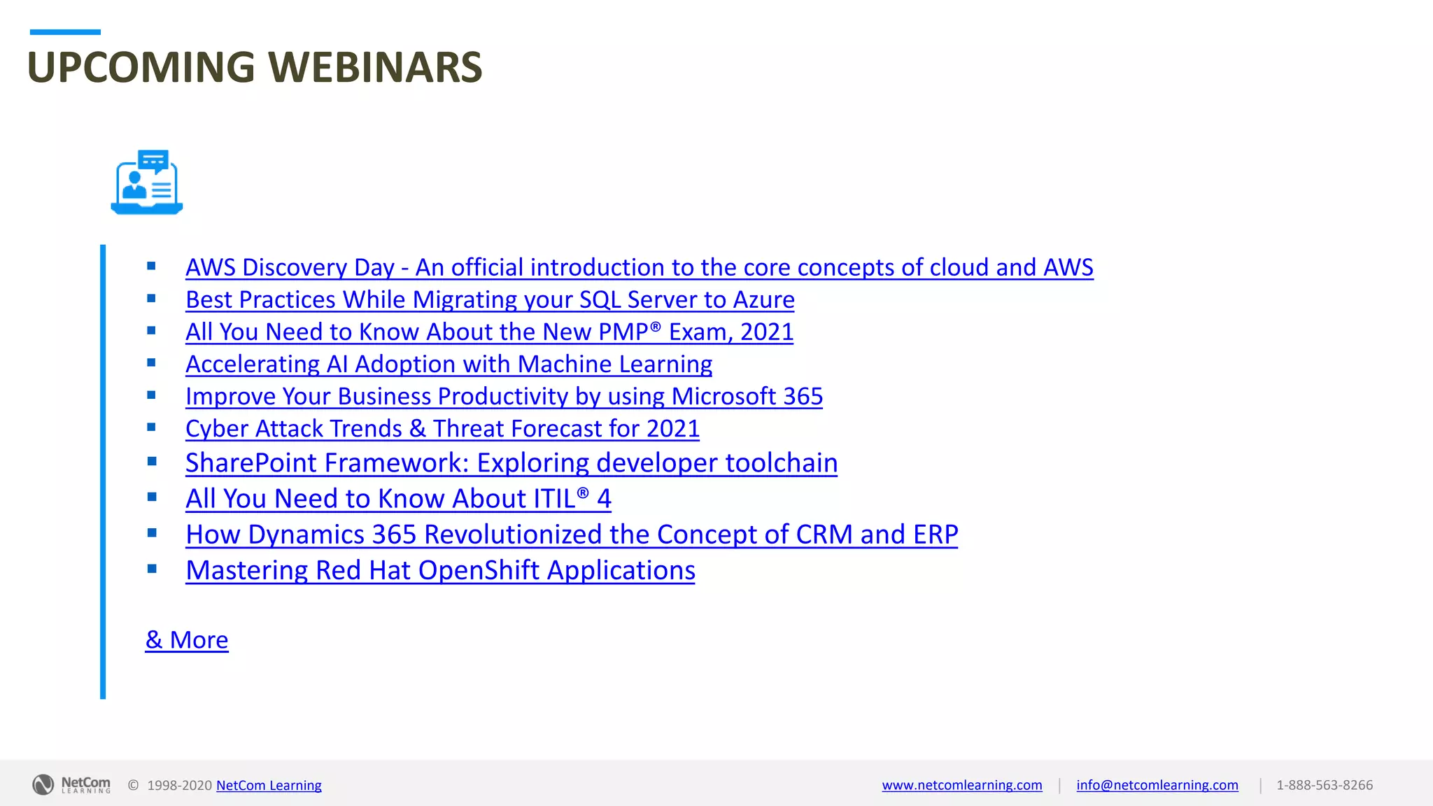 © 1998-2020 NetCom Learning www.netcomlearning.com info@netcomlearning.com 1-888-563-8266||
UPCOMING WEBINARS
▪ AWS Discovery Day - An official introduction to the core concepts of cloud and AWS
▪ Best Practices While Migrating your SQL Server to Azure
▪ All You Need to Know About the New PMP® Exam, 2021
▪ Accelerating AI Adoption with Machine Learning
▪ Improve Your Business Productivity by using Microsoft 365
▪ Cyber Attack Trends & Threat Forecast for 2021
▪ SharePoint Framework: Exploring developer toolchain
▪ All You Need to Know About ITIL® 4
▪ How Dynamics 365 Revolutionized the Concept of CRM and ERP
▪ Mastering Red Hat OpenShift Applications
& More
| |© 1998-2019 NetCom Learning www.netcomlearning.com info@netcomlearning.com 1-888-563-8266© 1998-2020 NetCom Learning www.netcomlearning.com info@netcomlearning.com 1-888-563-8266||
 