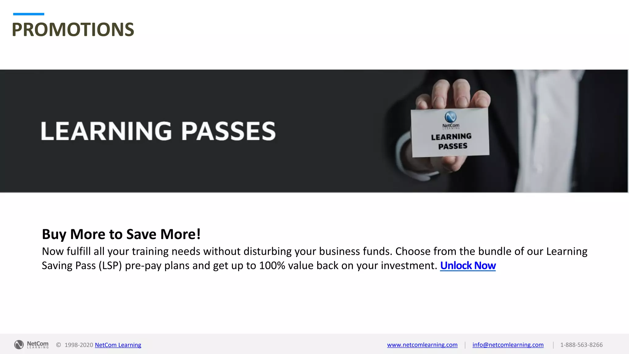 © 1998-2020 NetCom Learning www.netcomlearning.com info@netcomlearning.com 1-888-563-8266||
PROMOTIONS
Buy More to Save More!
Now fulfill all your training needs without disturbing your business funds. Choose from the bundle of our Learning
Saving Pass (LSP) pre-pay plans and get up to 100% value back on your investment. Unlock Now
| |© 1998-2019 NetCom Learning www.netcomlearning.com info@netcomlearning.com 1-888-563-8266© 1998-2020 NetCom Learning www.netcomlearning.com info@netcomlearning.com 1-888-563-8266||
 