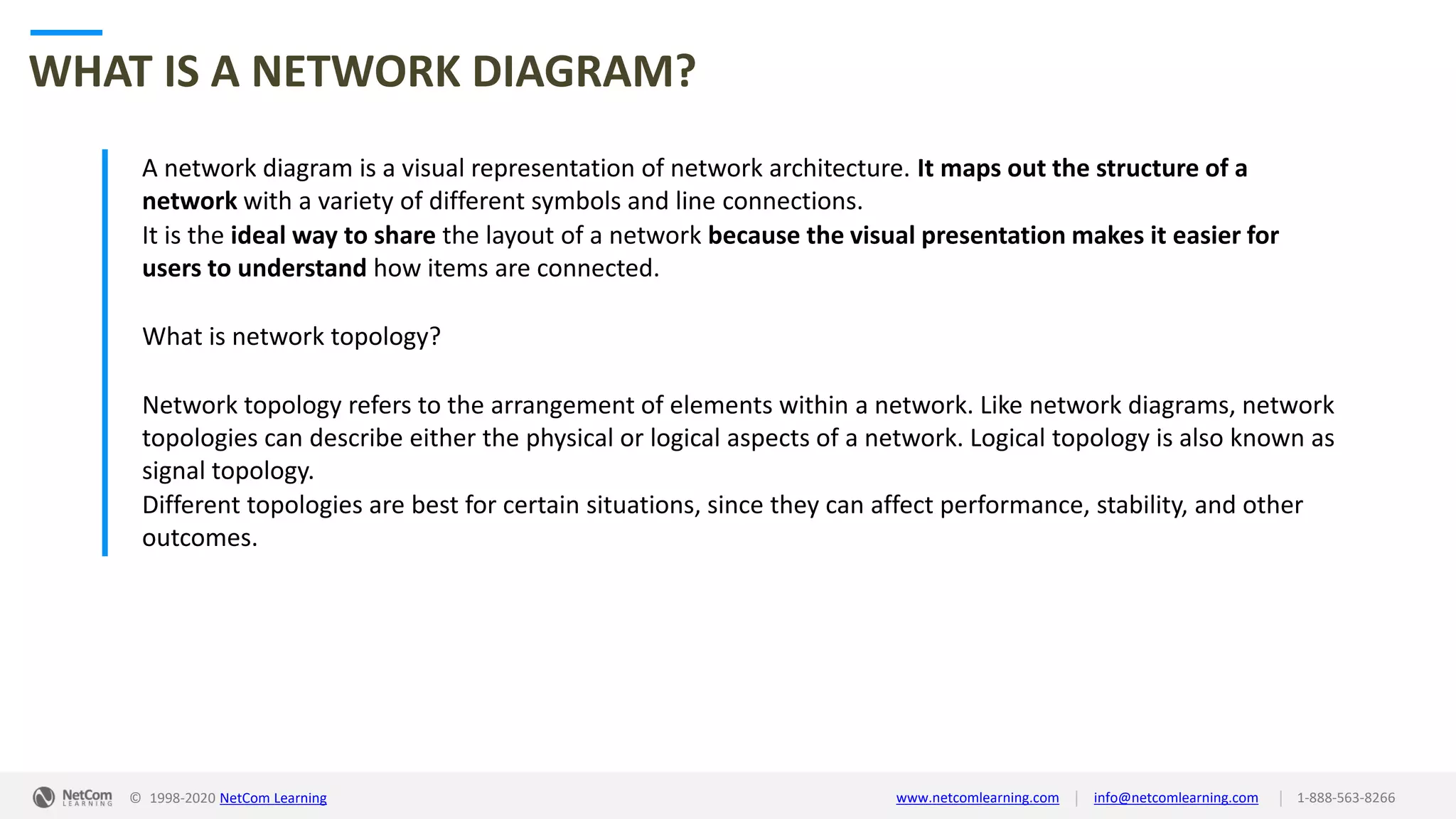 © 1998-2020 NetCom Learning www.netcomlearning.com info@netcomlearning.com 1-888-563-8266||
WHAT IS A NETWORK DIAGRAM?
A network diagram is a visual representation of network architecture. It maps out the structure of a
network with a variety of different symbols and line connections.
It is the ideal way to share the layout of a network because the visual presentation makes it easier for
users to understand how items are connected.
What is network topology?
Network topology refers to the arrangement of elements within a network. Like network diagrams, network
topologies can describe either the physical or logical aspects of a network. Logical topology is also known as
signal topology.
Different topologies are best for certain situations, since they can affect performance, stability, and other
outcomes.
 