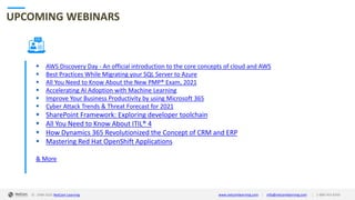 © 1998-2020 NetCom Learning www.netcomlearning.com info@netcomlearning.com 1-888-563-8266||
UPCOMING WEBINARS
▪ AWS Discovery Day - An official introduction to the core concepts of cloud and AWS
▪ Best Practices While Migrating your SQL Server to Azure
▪ All You Need to Know About the New PMP® Exam, 2021
▪ Accelerating AI Adoption with Machine Learning
▪ Improve Your Business Productivity by using Microsoft 365
▪ Cyber Attack Trends & Threat Forecast for 2021
▪ SharePoint Framework: Exploring developer toolchain
▪ All You Need to Know About ITIL® 4
▪ How Dynamics 365 Revolutionized the Concept of CRM and ERP
▪ Mastering Red Hat OpenShift Applications
& More
| |© 1998-2019 NetCom Learning www.netcomlearning.com info@netcomlearning.com 1-888-563-8266© 1998-2020 NetCom Learning www.netcomlearning.com info@netcomlearning.com 1-888-563-8266||
 