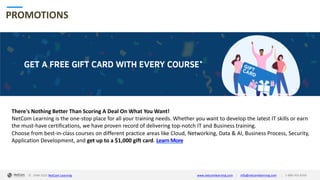 © 1998-2020 NetCom Learning www.netcomlearning.com info@netcomlearning.com 1-888-563-8266||
PROMOTIONS
There's Nothing Better Than Scoring A Deal On What You Want!
NetCom Learning is the one-stop place for all your training needs. Whether you want to develop the latest IT skills or earn
the must-have certifications, we have proven record of delivering top-notch IT and Business training.
Choose from best-in-class courses on different practice areas like Cloud, Networking, Data & AI, Business Process, Security,
Application Development, and get up to a $1,000 gift card. Learn More
| |© 1998-2019 NetCom Learning www.netcomlearning.com info@netcomlearning.com 1-888-563-8266© 1998-2020 NetCom Learning www.netcomlearning.com info@netcomlearning.com 1-888-563-8266||
 