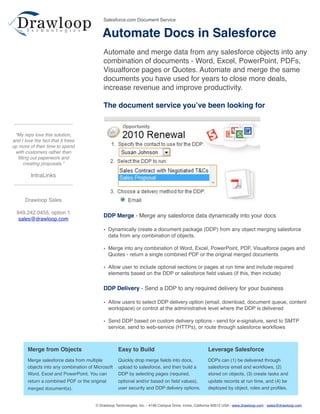 Salesforce.com Document Service


                                            Automate Docs in Salesforce
                                            Automate and merge data from any salesforce objects into any
                                            combination of documents - Word, Excel, PowerPoint, PDFs,
                                            Visualforce pages or Quotes. Automate and merge the same
                                            documents you have used for years to close more deals,
                                            increase revenue and improve productivity.

                                            The document service youʼve been looking for


 “My reps love this solution,
and I love the fact that it frees
up more of their time to spend
 with customers rather than
  ﬁlling out paperwork and
     creating proposals.”

         IntraLinks



      Drawloop Sales

  949.242.0455, option 1
                                            DDP Merge - Merge any salesforce data dynamically into your docs
   sales@drawloop.com

                                            • Dynamically create a document package (DDP) from any object merging salesforce
                                              data from any combination of objects.

                                            • Merge into any combination of Word, Excel, PowerPoint, PDF, Visualforce pages and
                                              Quotes - return a single combined PDF or the original merged documents

                                            • Allow user to include optional sections or pages at run time and include required
                                              elements based on the DDP or salesforce ﬁeld values (if this, then include)

                                            DDP Delivery - Send a DDP to any required delivery for your business

                                            • Allow users to select DDP delivery option (email, download, document queue, content
                                              workspace) or control at the administrative level where the DDP is delivered

                                            • Send DDP based on custom delivery options - send for e-signature, send to SMTP
                                              service, send to web-service (HTTPs), or route through salesforce workﬂows



        Merge from Objects                          Easy to Build                                       Leverage Salesforce
        Merge salesforce data from multiple         Quickly drop merge ﬁelds into docs,                 DDPs can (1) be delivered through
        objects into any combination of Microsoft   upload to salesforce, and then build a              salesforce email and workﬂows, (2)
        Word, Excel and PowerPoint. You can         DDP by selecting pages (required,                   stored on objects, (3) create tasks and
        return a combined PDF or the original       optional and/or based on ﬁeld values),              update records at run time, and (4) be
        merged document(s).                         user security and DDP delivery options.             deployed by object, roles and proﬁles.


                                        © Drawloop Technologies, Inc. - 4199 Campus Drive, Irvine, California 92612 USA - www.drawloop.com - sales@drawloop.com
 